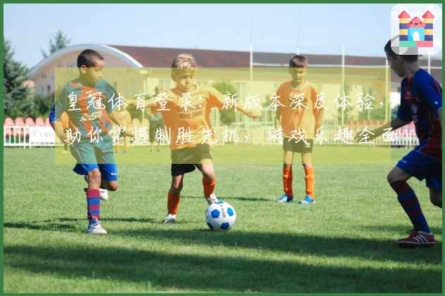 皇冠体育登录：新版本深度体验，助你掌握制胜先机，游戏乐趣全面升级！