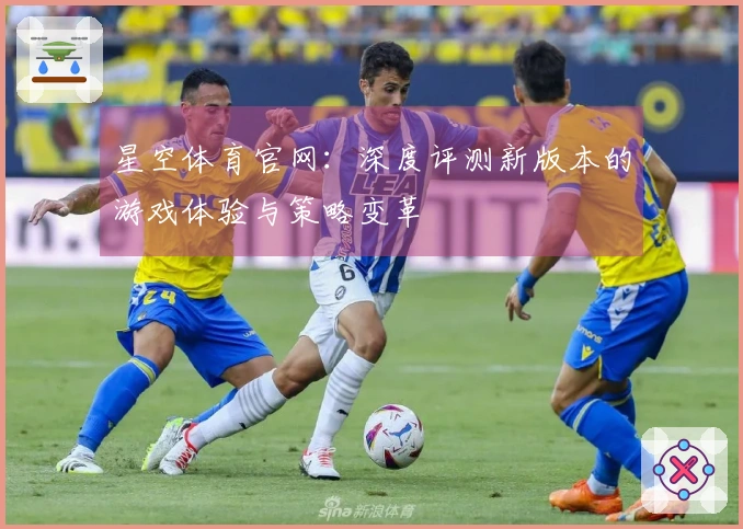 星空体育官网：深度评测新版本的游戏体验与策略变革