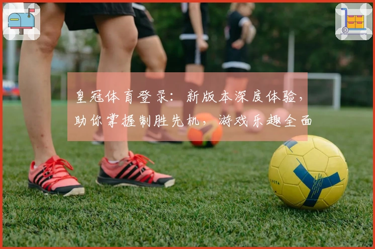 皇冠体育登录：新版本深度体验，助你掌握制胜先机，游戏乐趣全面升级！