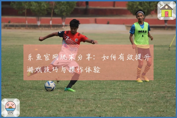 乐鱼官网玩家分享：如何有效提升游戏技巧与操作体验