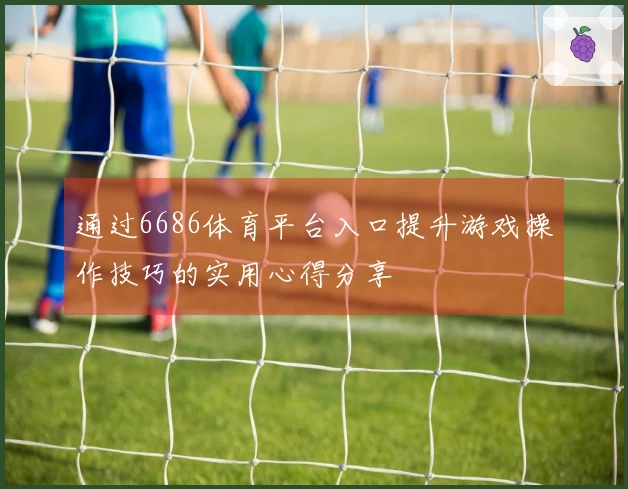 通过6686体育平台入口提升游戏操作技巧的实用心得分享